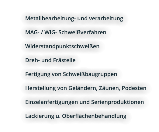 	Metallbearbeitung- und verarbeitung 	MAG- / WIG- Schweißverfahren 	Widerstandpunktschweißen 	Dreh- und Frästeile 	Fertigung von Schweißbaugruppen 	Herstellung von Geländern, Zäunen, Podesten 	Einzelanfertigungen und Serienproduktionen 	Lackierung u. Oberflächenbehandlung